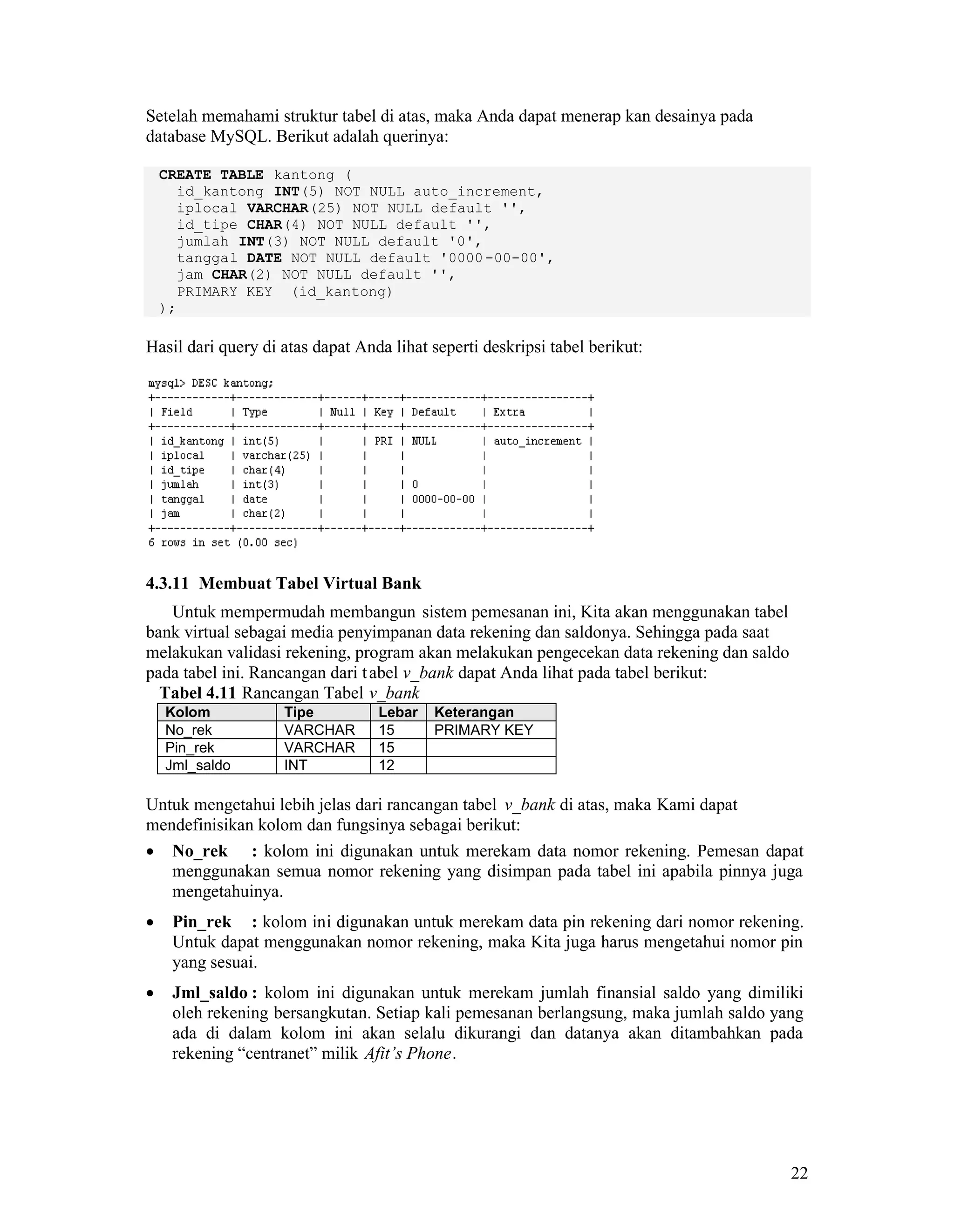 22
Setelah memahami struktur tabel di atas, maka Anda dapat menerap kan desainya pada
database MySQL. Berikut adalah querinya:
CREATE TABLE kantong (
id_kantong INT(5) NOT NULL auto_increment,
iplocal VARCHAR(25) NOT NULL default '',
id_tipe CHAR(4) NOT NULL default '',
jumlah INT(3) NOT NULL default '0',
tanggal DATE NOT NULL default '0000-00-00',
jam CHAR(2) NOT NULL default '',
PRIMARY KEY (id_kantong)
);
Hasil dari query di atas dapat Anda lihat seperti deskripsi tabel berikut:
4.3.11 Membuat Tabel Virtual Bank
Untuk mempermudah membangun sistem pemesanan ini, Kita akan menggunakan tabel
bank virtual sebagai media penyimpanan data rekening dan saldonya. Sehingga pada saat
melakukan validasi rekening, program akan melakukan pengecekan data rekening dan saldo
pada tabel ini. Rancangan dari tabel v_bank dapat Anda lihat pada tabel berikut:
Tabel 4.11 Rancangan Tabel v_bank
Kolom Tipe Lebar Keterangan
No_rek VARCHAR 15 PRIMARY KEY
Pin_rek VARCHAR 15
Jml_saldo INT 12
Untuk mengetahui lebih jelas dari rancangan tabel v_bank di atas, maka Kami dapat
mendefinisikan kolom dan fungsinya sebagai berikut:
No_rek : kolom ini digunakan untuk merekam data nomor rekening. Pemesan dapat
menggunakan semua nomor rekening yang disimpan pada tabel ini apabila pinnya juga
mengetahuinya.
Pin_rek : kolom ini digunakan untuk merekam data pin rekening dari nomor rekening.
Untuk dapat menggunakan nomor rekening, maka Kita juga harus mengetahui nomor pin
yang sesuai.
Jml_saldo : kolom ini digunakan untuk merekam jumlah finansial saldo yang dimiliki
oleh rekening bersangkutan. Setiap kali pemesanan berlangsung, maka jumlah saldo yang
ada di dalam kolom ini akan selalu dikurangi dan datanya akan ditambahkan pada
rekening “centranet” milik Afit’s Phone.
 