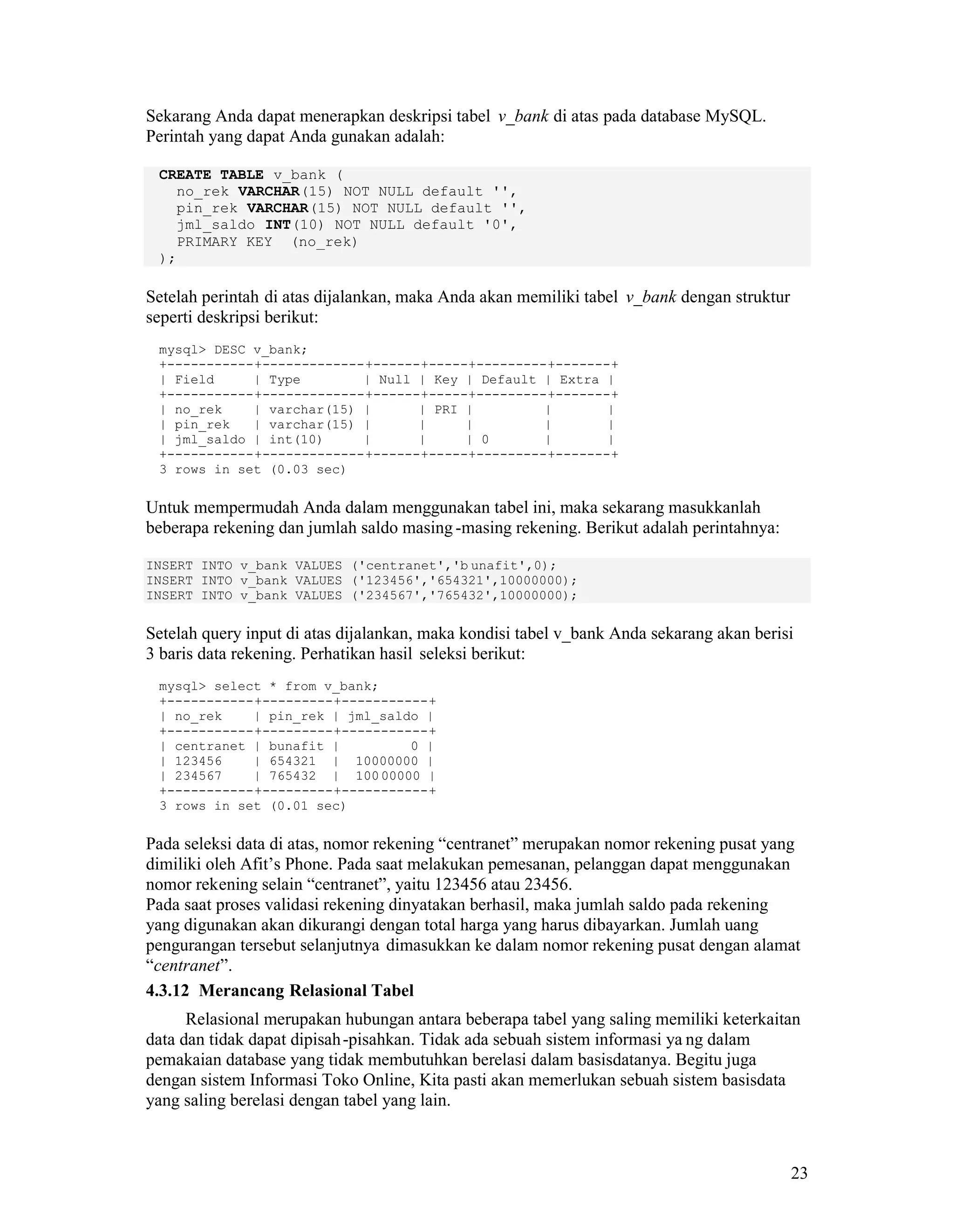 23
Sekarang Anda dapat menerapkan deskripsi tabel v_bank di atas pada database MySQL.
Perintah yang dapat Anda gunakan adalah:
CREATE TABLE v_bank (
no_rek VARCHAR(15) NOT NULL default '',
pin_rek VARCHAR(15) NOT NULL default '',
jml_saldo INT(10) NOT NULL default '0',
PRIMARY KEY (no_rek)
);
Setelah perintah di atas dijalankan, maka Anda akan memiliki tabel v_bank dengan struktur
seperti deskripsi berikut:
mysql> DESC v_bank;
+-----------+-------------+------+-----+---------+-------+
| Field | Type | Null | Key | Default | Extra |
+-----------+-------------+------+-----+---------+-------+
| no_rek | varchar(15) | | PRI | | |
| pin_rek | varchar(15) | | | | |
| jml_saldo | int(10) | | | 0 | |
+-----------+-------------+------+-----+---------+-------+
3 rows in set (0.03 sec)
Untuk mempermudah Anda dalam menggunakan tabel ini, maka sekarang masukkanlah
beberapa rekening dan jumlah saldo masing -masing rekening. Berikut adalah perintahnya:
INSERT INTO v_bank VALUES ('centranet','b unafit',0);
INSERT INTO v_bank VALUES ('123456','654321',10000000);
INSERT INTO v_bank VALUES ('234567','765432',10000000);
Setelah query input di atas dijalankan, maka kondisi tabel v_bank Anda sekarang akan berisi
3 baris data rekening. Perhatikan hasil seleksi berikut:
mysql> select * from v_bank;
+-----------+---------+-----------+
| no_rek | pin_rek | jml_saldo |
+-----------+---------+-----------+
| centranet | bunafit | 0 |
| 123456 | 654321 | 10000000 |
| 234567 | 765432 | 10000000 |
+-----------+---------+-----------+
3 rows in set (0.01 sec)
Pada seleksi data di atas, nomor rekening “centranet” merupakan nomor rekening pusat yang
dimiliki oleh Afit’s Phone. Pada saat melakukan pemesanan, pelanggan dapat menggunakan
nomor rekening selain “centranet”, yaitu 123456 atau 23456.
Pada saat proses validasi rekening dinyatakan berhasil, maka jumlah saldo pada rekening
yang digunakan akan dikurangi dengan total harga yang harus dibayarkan. Jumlah uang
pengurangan tersebut selanjutnya dimasukkan ke dalam nomor rekening pusat dengan alamat
“centranet”.
4.3.12 Merancang Relasional Tabel
Relasional merupakan hubungan antara beberapa tabel yang saling memiliki keterkaitan
data dan tidak dapat dipisah-pisahkan. Tidak ada sebuah sistem informasi ya ng dalam
pemakaian database yang tidak membutuhkan berelasi dalam basisdatanya. Begitu juga
dengan sistem Informasi Toko Online, Kita pasti akan memerlukan sebuah sistem basisdata
yang saling berelasi dengan tabel yang lain.
 