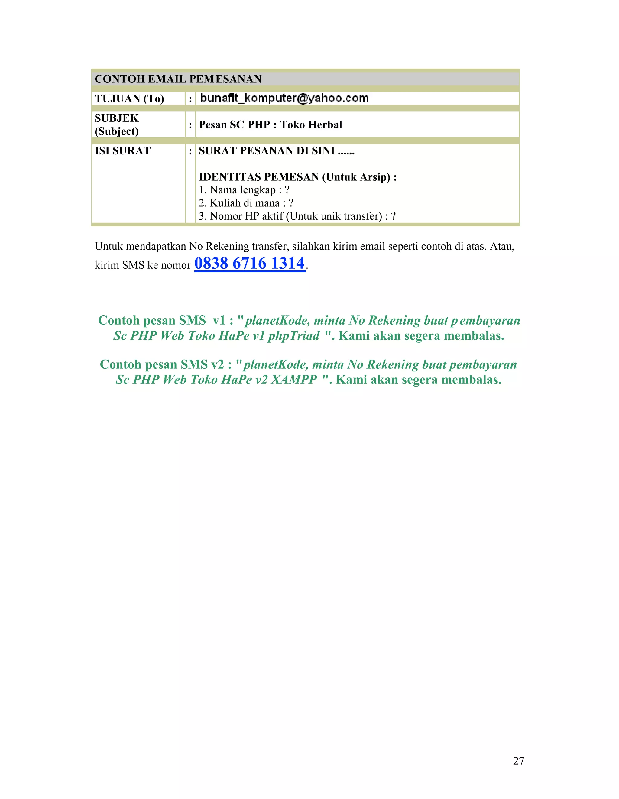27
CONTOH EMAIL PEMESANAN
TUJUAN (To) :
SUBJEK
(Subject)
: Pesan SC PHP : Toko Herbal
ISI SURAT : SURAT PESANAN DI SINI ......
IDENTITAS PEMESAN (Untuk Arsip) :
1. Nama lengkap : ?
2. Kuliah di mana : ?
3. Nomor HP aktif (Untuk unik transfer) : ?
Untuk mendapatkan No Rekening transfer, silahkan kirim email seperti contoh di atas. Atau,
kirim SMS ke nomor 0838 6716 1314.
Contoh pesan SMS v1 : "planetKode, minta No Rekening buat pembayaran
Sc PHP Web Toko HaPe v1 phpTriad ". Kami akan segera membalas.
Contoh pesan SMS v2 : "planetKode, minta No Rekening buat pembayaran
Sc PHP Web Toko HaPe v2 XAMPP ". Kami akan segera membalas.
 