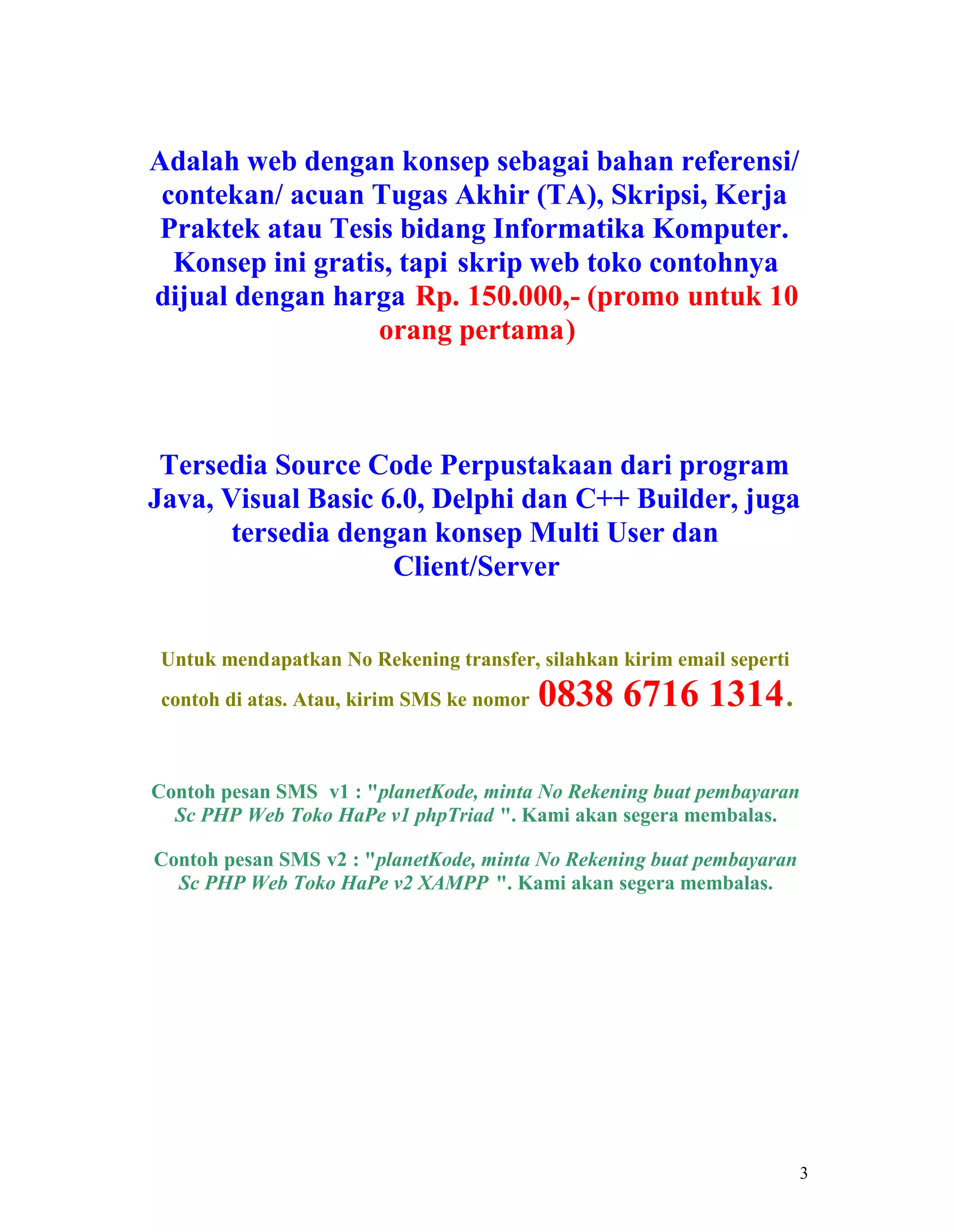 3
Adalah web dengan konsep sebagai bahan referensi/
contekan/ acuan Tugas Akhir (TA), Skripsi, Kerja
Praktek atau Tesis bidang Informatika Komputer.
Konsep ini gratis, tapi skrip web toko contohnya
dijual dengan harga Rp. 150.000,- (promo untuk 10
orang pertama)
Tersedia Source Code Perpustakaan dari program
Java, Visual Basic 6.0, Delphi dan C++ Builder, juga
tersedia dengan konsep Multi User dan
Client/Server
Untuk mendapatkan No Rekening transfer, silahkan kirim email seperti
contoh di atas. Atau, kirim SMS ke nomor 0838 6716 1314.
Contoh pesan SMS v1 : "planetKode, minta No Rekening buat pembayaran
Sc PHP Web Toko HaPe v1 phpTriad ". Kami akan segera membalas.
Contoh pesan SMS v2 : "planetKode, minta No Rekening buat pembayaran
Sc PHP Web Toko HaPe v2 XAMPP ". Kami akan segera membalas.
 