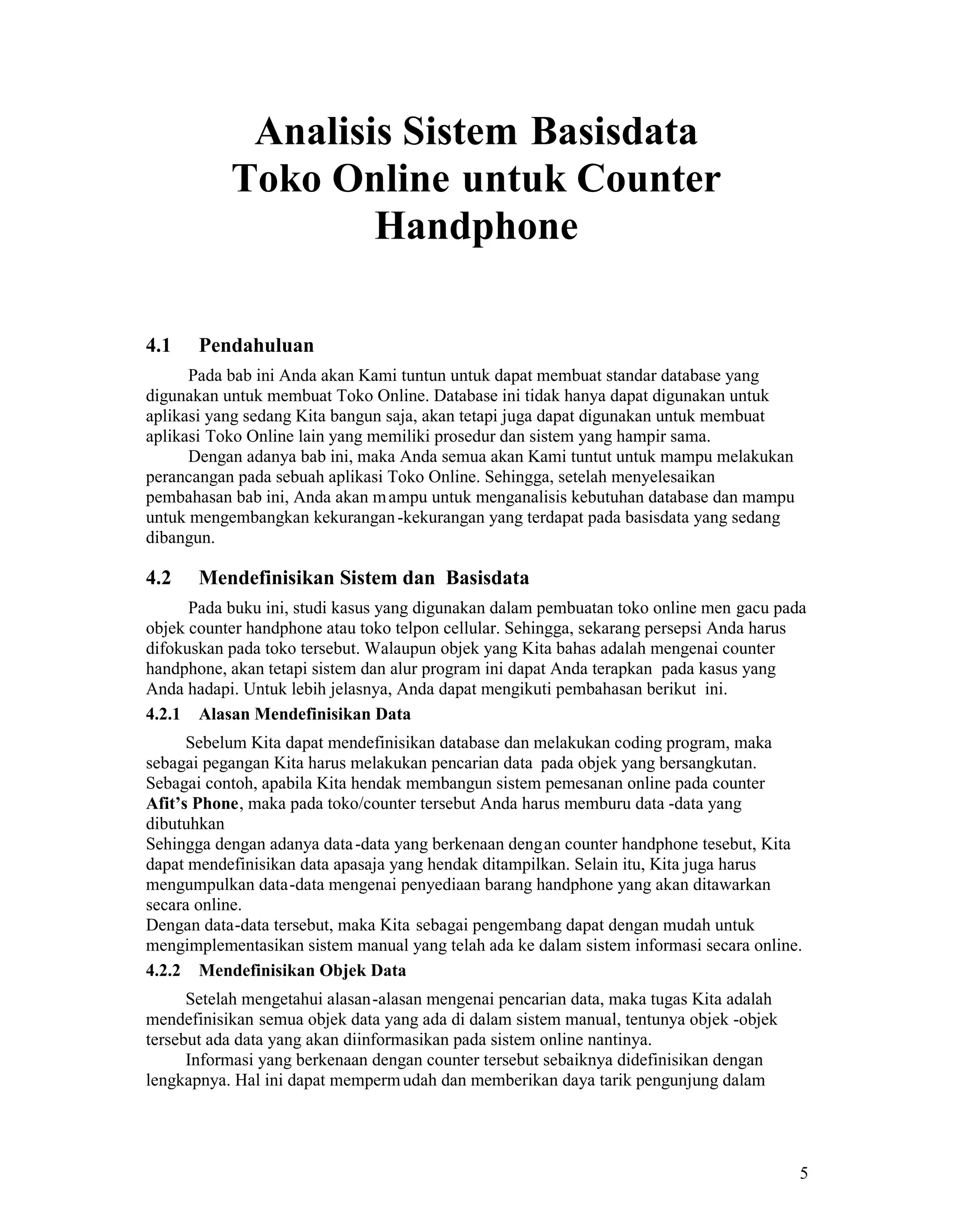 5
Analisis Sistem Basisdata
Toko Online untuk Counter
Handphone
4.1 Pendahuluan
Pada bab ini Anda akan Kami tuntun untuk dapat membuat standar database yang
digunakan untuk membuat Toko Online. Database ini tidak hanya dapat digunakan untuk
aplikasi yang sedang Kita bangun saja, akan tetapi juga dapat digunakan untuk membuat
aplikasi Toko Online lain yang memiliki prosedur dan sistem yang hampir sama.
Dengan adanya bab ini, maka Anda semua akan Kami tuntut untuk mampu melakukan
perancangan pada sebuah aplikasi Toko Online. Sehingga, setelah menyelesaikan
pembahasan bab ini, Anda akan mampu untuk menganalisis kebutuhan database dan mampu
untuk mengembangkan kekurangan-kekurangan yang terdapat pada basisdata yang sedang
dibangun.
4.2 Mendefinisikan Sistem dan Basisdata
Pada buku ini, studi kasus yang digunakan dalam pembuatan toko online men gacu pada
objek counter handphone atau toko telpon cellular. Sehingga, sekarang persepsi Anda harus
difokuskan pada toko tersebut. Walaupun objek yang Kita bahas adalah mengenai counter
handphone, akan tetapi sistem dan alur program ini dapat Anda terapkan pada kasus yang
Anda hadapi. Untuk lebih jelasnya, Anda dapat mengikuti pembahasan berikut ini.
4.2.1 Alasan Mendefinisikan Data
Sebelum Kita dapat mendefinisikan database dan melakukan coding program, maka
sebagai pegangan Kita harus melakukan pencarian data pada objek yang bersangkutan.
Sebagai contoh, apabila Kita hendak membangun sistem pemesanan online pada counter
Afit’s Phone, maka pada toko/counter tersebut Anda harus memburu data -data yang
dibutuhkan
Sehingga dengan adanya data-data yang berkenaan dengan counter handphone tesebut, Kita
dapat mendefinisikan data apasaja yang hendak ditampilkan. Selain itu, Kita juga harus
mengumpulkan data-data mengenai penyediaan barang handphone yang akan ditawarkan
secara online.
Dengan data-data tersebut, maka Kita sebagai pengembang dapat dengan mudah untuk
mengimplementasikan sistem manual yang telah ada ke dalam sistem informasi secara online.
4.2.2 Mendefinisikan Objek Data
Setelah mengetahui alasan-alasan mengenai pencarian data, maka tugas Kita adalah
mendefinisikan semua objek data yang ada di dalam sistem manual, tentunya objek -objek
tersebut ada data yang akan diinformasikan pada sistem online nantinya.
Informasi yang berkenaan dengan counter tersebut sebaiknya didefinisikan dengan
lengkapnya. Hal ini dapat mempermudah dan memberikan daya tarik pengunjung dalam
 