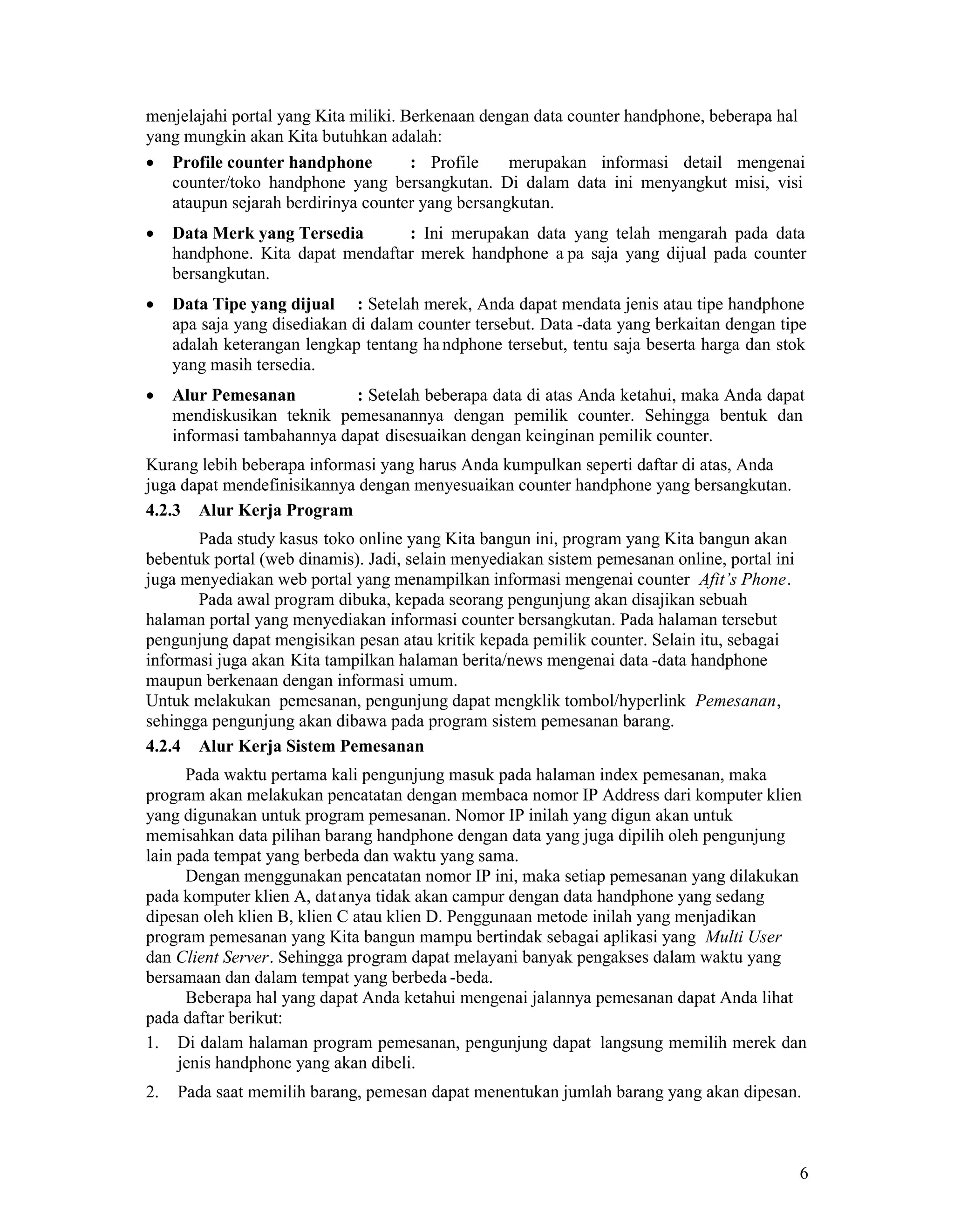 6
menjelajahi portal yang Kita miliki. Berkenaan dengan data counter handphone, beberapa hal
yang mungkin akan Kita butuhkan adalah:
Profile counter handphone : Profile merupakan informasi detail mengenai
counter/toko handphone yang bersangkutan. Di dalam data ini menyangkut misi, visi
ataupun sejarah berdirinya counter yang bersangkutan.
Data Merk yang Tersedia : Ini merupakan data yang telah mengarah pada data
handphone. Kita dapat mendaftar merek handphone a pa saja yang dijual pada counter
bersangkutan.
Data Tipe yang dijual : Setelah merek, Anda dapat mendata jenis atau tipe handphone
apa saja yang disediakan di dalam counter tersebut. Data -data yang berkaitan dengan tipe
adalah keterangan lengkap tentang handphone tersebut, tentu saja beserta harga dan stok
yang masih tersedia.
Alur Pemesanan : Setelah beberapa data di atas Anda ketahui, maka Anda dapat
mendiskusikan teknik pemesanannya dengan pemilik counter. Sehingga bentuk dan
informasi tambahannya dapat disesuaikan dengan keinginan pemilik counter.
Kurang lebih beberapa informasi yang harus Anda kumpulkan seperti daftar di atas, Anda
juga dapat mendefinisikannya dengan menyesuaikan counter handphone yang bersangkutan.
4.2.3 Alur Kerja Program
Pada study kasus toko online yang Kita bangun ini, program yang Kita bangun akan
bebentuk portal (web dinamis). Jadi, selain menyediakan sistem pemesanan online, portal ini
juga menyediakan web portal yang menampilkan informasi mengenai counter Afit’s Phone.
Pada awal program dibuka, kepada seorang pengunjung akan disajikan sebuah
halaman portal yang menyediakan informasi counter bersangkutan. Pada halaman tersebut
pengunjung dapat mengisikan pesan atau kritik kepada pemilik counter. Selain itu, sebagai
informasi juga akan Kita tampilkan halaman berita/news mengenai data -data handphone
maupun berkenaan dengan informasi umum.
Untuk melakukan pemesanan, pengunjung dapat mengklik tombol/hyperlink Pemesanan,
sehingga pengunjung akan dibawa pada program sistem pemesanan barang.
4.2.4 Alur Kerja Sistem Pemesanan
Pada waktu pertama kali pengunjung masuk pada halaman index pemesanan, maka
program akan melakukan pencatatan dengan membaca nomor IP Address dari komputer klien
yang digunakan untuk program pemesanan. Nomor IP inilah yang digun akan untuk
memisahkan data pilihan barang handphone dengan data yang juga dipilih oleh pengunjung
lain pada tempat yang berbeda dan waktu yang sama.
Dengan menggunakan pencatatan nomor IP ini, maka setiap pemesanan yang dilakukan
pada komputer klien A, datanya tidak akan campur dengan data handphone yang sedang
dipesan oleh klien B, klien C atau klien D. Penggunaan metode inilah yang menjadikan
program pemesanan yang Kita bangun mampu bertindak sebagai aplikasi yang Multi User
dan Client Server. Sehingga program dapat melayani banyak pengakses dalam waktu yang
bersamaan dan dalam tempat yang berbeda -beda.
Beberapa hal yang dapat Anda ketahui mengenai jalannya pemesanan dapat Anda lihat
pada daftar berikut:
1. Di dalam halaman program pemesanan, pengunjung dapat langsung memilih merek dan
jenis handphone yang akan dibeli.
2. Pada saat memilih barang, pemesan dapat menentukan jumlah barang yang akan dipesan.
 