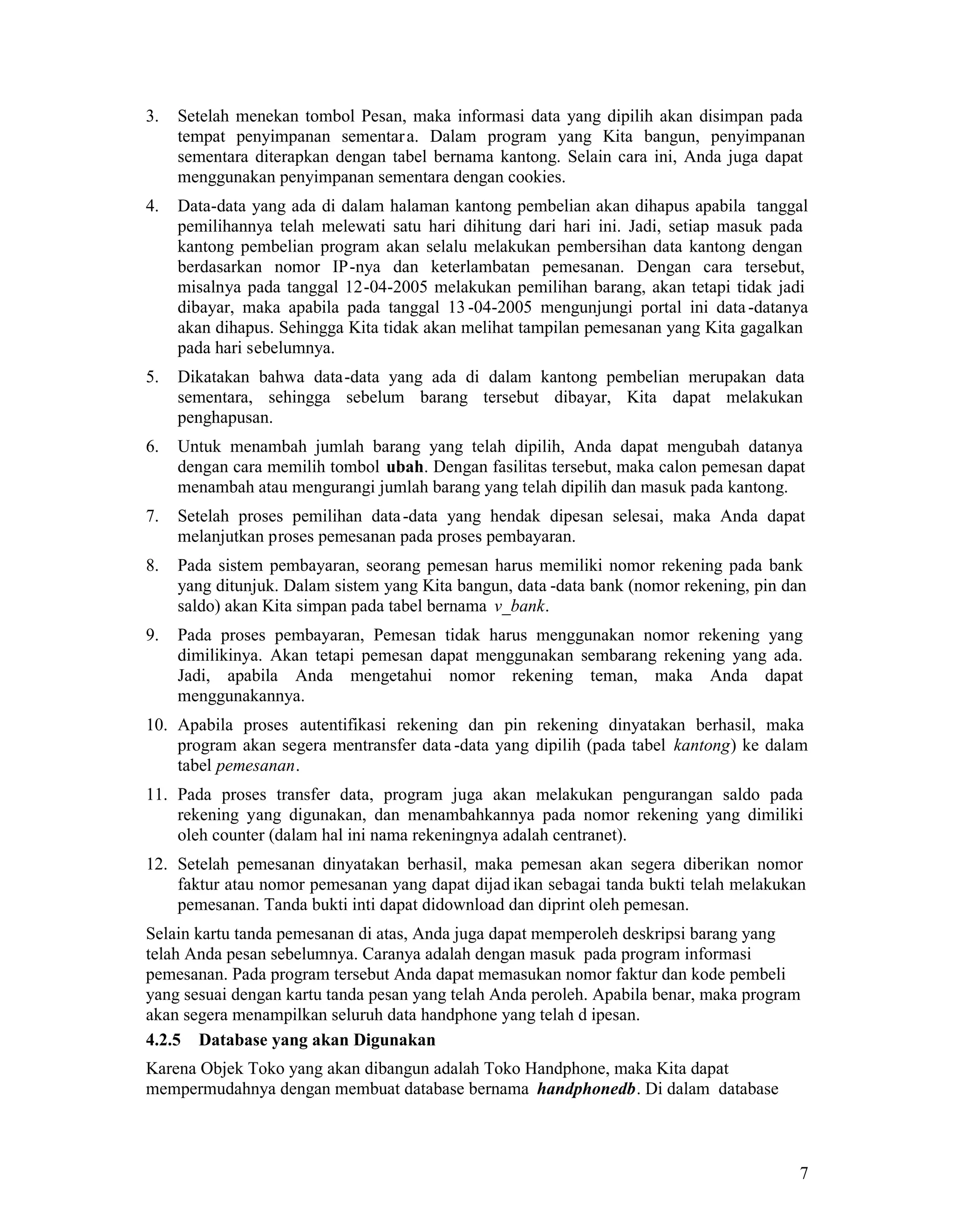 7
3. Setelah menekan tombol Pesan, maka informasi data yang dipilih akan disimpan pada
tempat penyimpanan sementara. Dalam program yang Kita bangun, penyimpanan
sementara diterapkan dengan tabel bernama kantong. Selain cara ini, Anda juga dapat
menggunakan penyimpanan sementara dengan cookies.
4. Data-data yang ada di dalam halaman kantong pembelian akan dihapus apabila tanggal
pemilihannya telah melewati satu hari dihitung dari hari ini. Jadi, setiap masuk pada
kantong pembelian program akan selalu melakukan pembersihan data kantong dengan
berdasarkan nomor IP-nya dan keterlambatan pemesanan. Dengan cara tersebut,
misalnya pada tanggal 12-04-2005 melakukan pemilihan barang, akan tetapi tidak jadi
dibayar, maka apabila pada tanggal 13-04-2005 mengunjungi portal ini data-datanya
akan dihapus. Sehingga Kita tidak akan melihat tampilan pemesanan yang Kita gagalkan
pada hari sebelumnya.
5. Dikatakan bahwa data-data yang ada di dalam kantong pembelian merupakan data
sementara, sehingga sebelum barang tersebut dibayar, Kita dapat melakukan
penghapusan.
6. Untuk menambah jumlah barang yang telah dipilih, Anda dapat mengubah datanya
dengan cara memilih tombol ubah. Dengan fasilitas tersebut, maka calon pemesan dapat
menambah atau mengurangi jumlah barang yang telah dipilih dan masuk pada kantong.
7. Setelah proses pemilihan data-data yang hendak dipesan selesai, maka Anda dapat
melanjutkan proses pemesanan pada proses pembayaran.
8. Pada sistem pembayaran, seorang pemesan harus memiliki nomor rekening pada bank
yang ditunjuk. Dalam sistem yang Kita bangun, data -data bank (nomor rekening, pin dan
saldo) akan Kita simpan pada tabel bernama v_bank.
9. Pada proses pembayaran, Pemesan tidak harus menggunakan nomor rekening yang
dimilikinya. Akan tetapi pemesan dapat menggunakan sembarang rekening yang ada.
Jadi, apabila Anda mengetahui nomor rekening teman, maka Anda dapat
menggunakannya.
10. Apabila proses autentifikasi rekening dan pin rekening dinyatakan berhasil, maka
program akan segera mentransfer data-data yang dipilih (pada tabel kantong) ke dalam
tabel pemesanan.
11. Pada proses transfer data, program juga akan melakukan pengurangan saldo pada
rekening yang digunakan, dan menambahkannya pada nomor rekening yang dimiliki
oleh counter (dalam hal ini nama rekeningnya adalah centranet).
12. Setelah pemesanan dinyatakan berhasil, maka pemesan akan segera diberikan nomor
faktur atau nomor pemesanan yang dapat dijad ikan sebagai tanda bukti telah melakukan
pemesanan. Tanda bukti inti dapat didownload dan diprint oleh pemesan.
Selain kartu tanda pemesanan di atas, Anda juga dapat memperoleh deskripsi barang yang
telah Anda pesan sebelumnya. Caranya adalah dengan masuk pada program informasi
pemesanan. Pada program tersebut Anda dapat memasukan nomor faktur dan kode pembeli
yang sesuai dengan kartu tanda pesan yang telah Anda peroleh. Apabila benar, maka program
akan segera menampilkan seluruh data handphone yang telah d ipesan.
4.2.5 Database yang akan Digunakan
Karena Objek Toko yang akan dibangun adalah Toko Handphone, maka Kita dapat
mempermudahnya dengan membuat database bernama handphonedb. Di dalam database
 