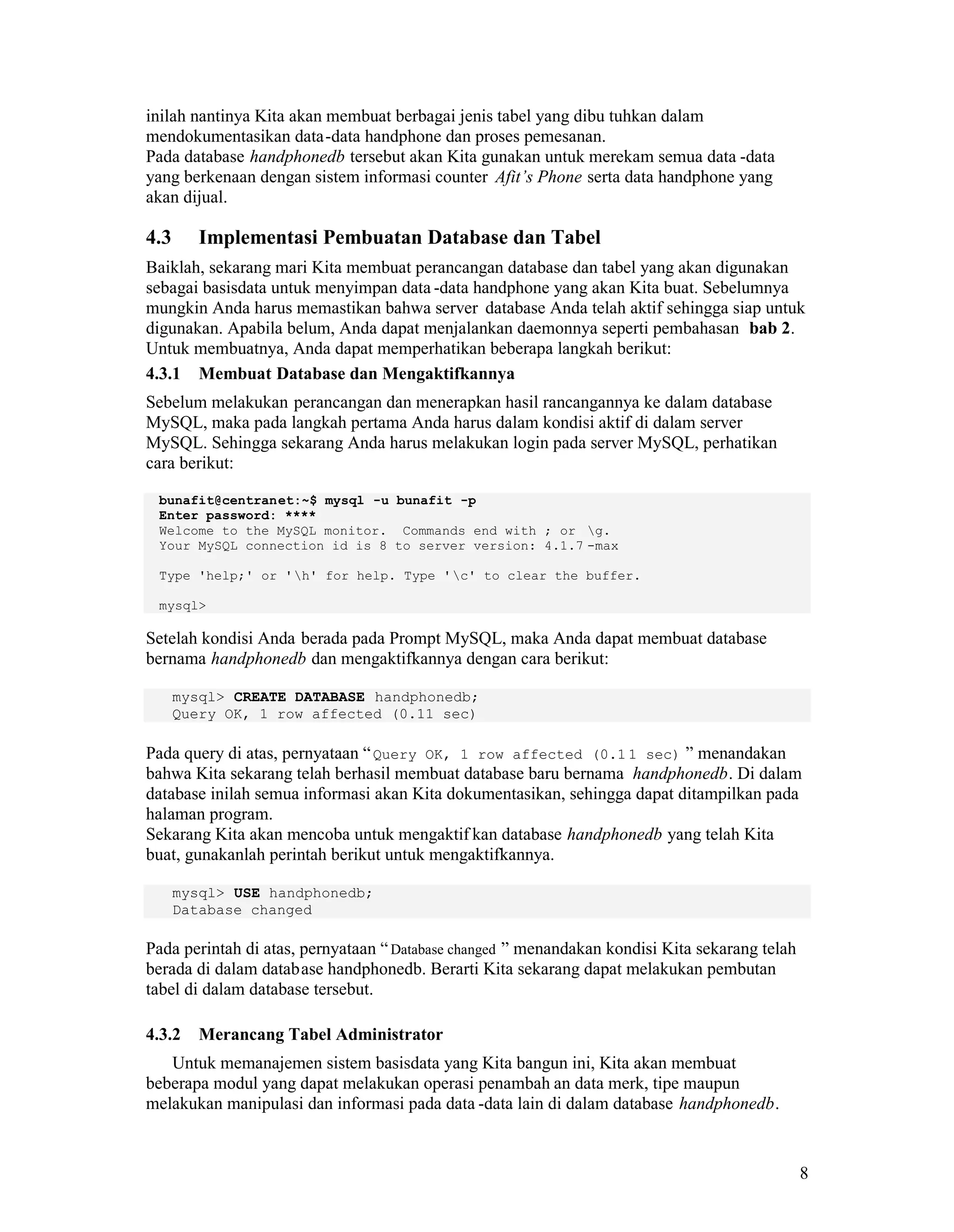 8
inilah nantinya Kita akan membuat berbagai jenis tabel yang dibu tuhkan dalam
mendokumentasikan data-data handphone dan proses pemesanan.
Pada database handphonedb tersebut akan Kita gunakan untuk merekam semua data -data
yang berkenaan dengan sistem informasi counter Afit’s Phone serta data handphone yang
akan dijual.
4.3 Implementasi Pembuatan Database dan Tabel
Baiklah, sekarang mari Kita membuat perancangan database dan tabel yang akan digunakan
sebagai basisdata untuk menyimpan data -data handphone yang akan Kita buat. Sebelumnya
mungkin Anda harus memastikan bahwa server database Anda telah aktif sehingga siap untuk
digunakan. Apabila belum, Anda dapat menjalankan daemonnya seperti pembahasan bab 2.
Untuk membuatnya, Anda dapat memperhatikan beberapa langkah berikut:
4.3.1 Membuat Database dan Mengaktifkannya
Sebelum melakukan perancangan dan menerapkan hasil rancangannya ke dalam database
MySQL, maka pada langkah pertama Anda harus dalam kondisi aktif di dalam server
MySQL. Sehingga sekarang Anda harus melakukan login pada server MySQL, perhatikan
cara berikut:
bunafit@centranet:~$ mysql -u bunafit -p
Enter password: ****
Welcome to the MySQL monitor. Commands end with ; or g.
Your MySQL connection id is 8 to server version: 4.1.7 -max
Type 'help;' or 'h' for help. Type 'c' to clear the buffer.
mysql>
Setelah kondisi Anda berada pada Prompt MySQL, maka Anda dapat membuat database
bernama handphonedb dan mengaktifkannya dengan cara berikut:
mysql> CREATE DATABASE handphonedb;
Query OK, 1 row affected (0.11 sec)
Pada query di atas, pernyataan “Query OK, 1 row affected (0.1 1 sec) ” menandakan
bahwa Kita sekarang telah berhasil membuat database baru bernama handphonedb. Di dalam
database inilah semua informasi akan Kita dokumentasikan, sehingga dapat ditampilkan pada
halaman program.
Sekarang Kita akan mencoba untuk mengaktif kan database handphonedb yang telah Kita
buat, gunakanlah perintah berikut untuk mengaktifkannya.
mysql> USE handphonedb;
Database changed
Pada perintah di atas, pernyataan “Database changed ” menandakan kondisi Kita sekarang telah
berada di dalam database handphonedb. Berarti Kita sekarang dapat melakukan pembutan
tabel di dalam database tersebut.
4.3.2 Merancang Tabel Administrator
Untuk memanajemen sistem basisdata yang Kita bangun ini, Kita akan membuat
beberapa modul yang dapat melakukan operasi penambah an data merk, tipe maupun
melakukan manipulasi dan informasi pada data -data lain di dalam database handphonedb.
 
