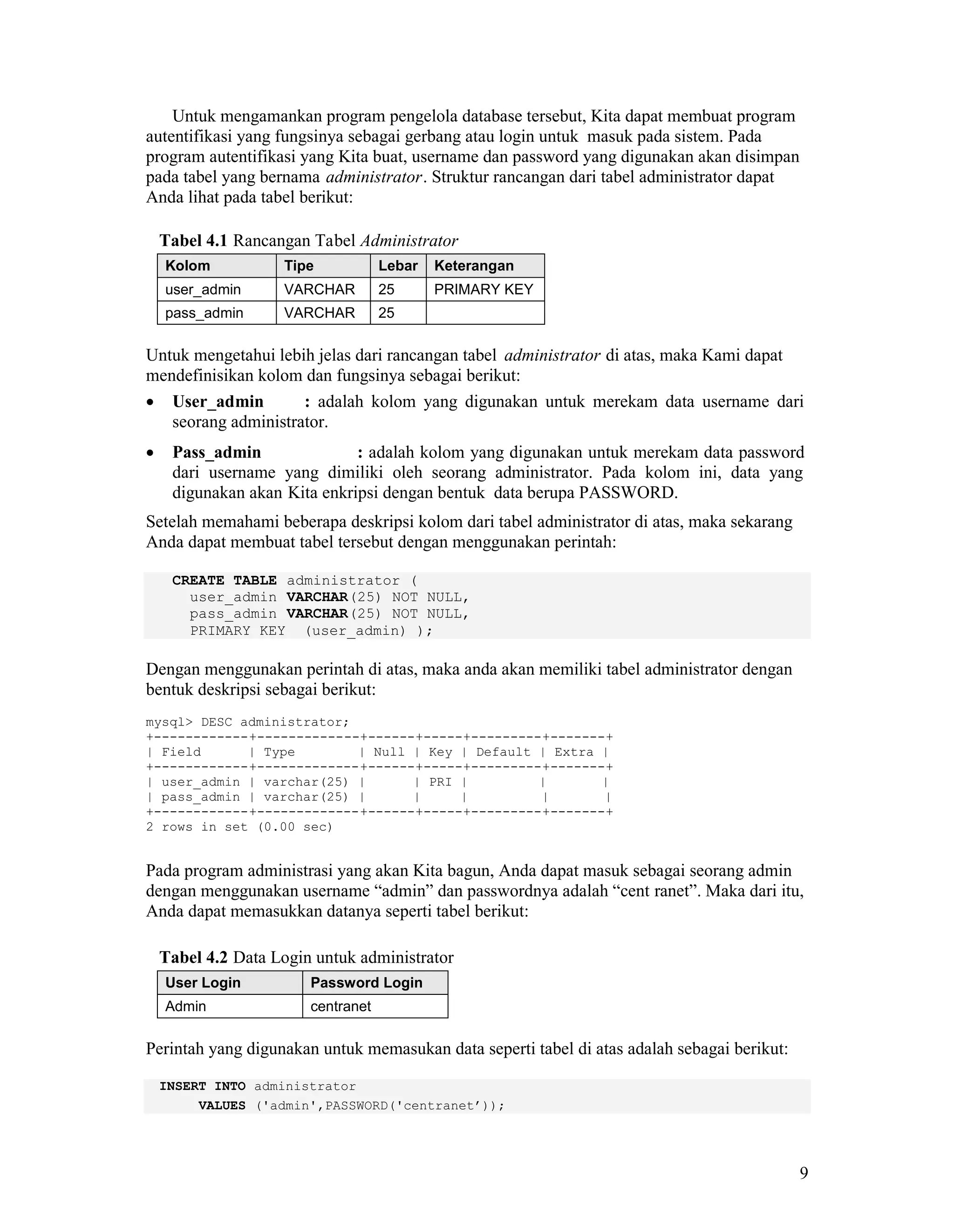 9
Untuk mengamankan program pengelola database tersebut, Kita dapat membuat program
autentifikasi yang fungsinya sebagai gerbang atau login untuk masuk pada sistem. Pada
program autentifikasi yang Kita buat, username dan password yang digunakan akan disimpan
pada tabel yang bernama administrator. Struktur rancangan dari tabel administrator dapat
Anda lihat pada tabel berikut:
Tabel 4.1 Rancangan Tabel Administrator
Kolom Tipe Lebar Keterangan
user_admin VARCHAR 25 PRIMARY KEY
pass_admin VARCHAR 25
Untuk mengetahui lebih jelas dari rancangan tabel administrator di atas, maka Kami dapat
mendefinisikan kolom dan fungsinya sebagai berikut:
User_admin : adalah kolom yang digunakan untuk merekam data username dari
seorang administrator.
Pass_admin : adalah kolom yang digunakan untuk merekam data password
dari username yang dimiliki oleh seorang administrator. Pada kolom ini, data yang
digunakan akan Kita enkripsi dengan bentuk data berupa PASSWORD.
Setelah memahami beberapa deskripsi kolom dari tabel administrator di atas, maka sekarang
Anda dapat membuat tabel tersebut dengan menggunakan perintah:
CREATE TABLE administrator (
user_admin VARCHAR(25) NOT NULL,
pass_admin VARCHAR(25) NOT NULL,
PRIMARY KEY (user_admin) );
Dengan menggunakan perintah di atas, maka anda akan memiliki tabel administrator dengan
bentuk deskripsi sebagai berikut:
mysql> DESC administrator;
+------------+-------------+------+-----+---------+-------+
| Field | Type | Null | Key | Default | Extra |
+------------+-------------+------+-----+---------+-------+
| user_admin | varchar(25) | | PRI | | |
| pass_admin | varchar(25) | | | | |
+------------+-------------+------+-----+---------+-------+
2 rows in set (0.00 sec)
Pada program administrasi yang akan Kita bagun, Anda dapat masuk sebagai seorang admin
dengan menggunakan username “admin” dan passwordnya adalah “cent ranet”. Maka dari itu,
Anda dapat memasukkan datanya seperti tabel berikut:
Tabel 4.2 Data Login untuk administrator
User Login Password Login
Admin centranet
Perintah yang digunakan untuk memasukan data seperti tabel di atas adalah sebagai berikut:
INSERT INTO administrator
VALUES ('admin',PASSWORD('centranet’));
 