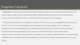 Pengertian Tokopedia
Tokopedia merupakan perusahaan teknologi Indonesia dengan misi mencapai pemerataan ekonomi
secara digital. Sejak didirikan pada tahun 2009, Tokopedia telah bertransformasi menjadi sebuah
unicorn yang berpengaruh tidak hanya di Indonesia tetapi juga di Asia Tenggara.
Tokopedia memiliki bisnis marketplace terdepan di Indonesia yang memungkinkan setiap individu,
toko kecil, dan brand untuk membuka dan mengelola toko daring. Hingga saat ini, Tokopedia
menjadi marketplace yang paling banyak dikunjungi oleh masyarakat Indonesia. Tokopedia telah
memberdayakan jutaan pedagang dan konsumen untuk berpartisipasi dalam masa depan
perekonomian. Tokopedia secara konsisten mendukung para pelaku Usaha Mikro Kecil dan Menengah
(UMKM) dan perorangan untuk mengembangkan usaha mereka dengan memasarkan produk secara
daring.
 