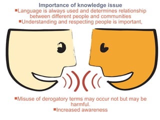 Importance of knowledge issue
+   Concluding Thoughts
     Language is always used and determines relationship
          between different people and communities
      Understanding and respecting people is important,




     Misuse   of derogatory terms may occur not but may be
                              harmful.
                      Increased awareness
 