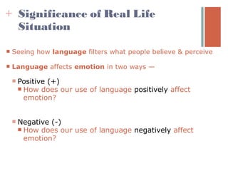 + Significance of Real Life
  Situation

   Seeing how language filters what people believe & perceive

   Language affects emotion in two ways —

       Positive (+)
         How does our use of language positively affect
          emotion?


       Negative (-)
         How does our use of language negatively affect
          emotion?
 