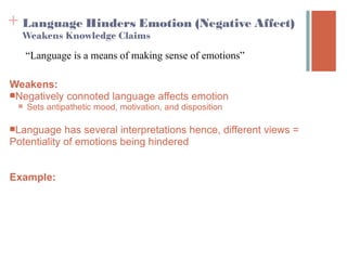 + Language Hinders Emotion (Negative Affect) 
  Weakens Knowledge Claims

     “Language is a means of making sense of emotions”

Weakens:
Negatively connoted language affects emotion
    Sets antipathetic mood, motivation, and disposition

Language    has several interpretations hence, different views =
Potentiality of emotions being hindered


Example:
 