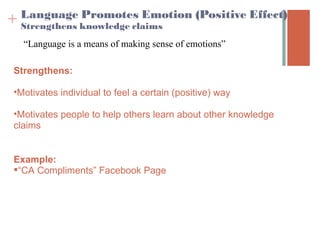 Language Promotes Emotion (Positive Effect) 
+ Strengthens knowledge claims
   “Language is a means of making sense of emotions”

 Strengthens:

 •Motivates individual to feel a certain (positive) way

 •Motivates people to help others learn about other knowledge
 claims


 Example:
 “CA Compliments” Facebook Page
 