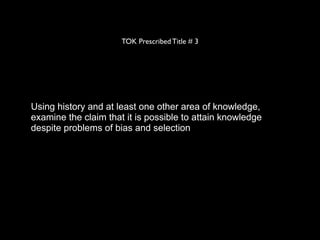 TOK Prescribed Title # 3




Using history and at least one other area of knowledge,
examine the claim that it is possible to attain knowledge
despite problems of bias and selection
 