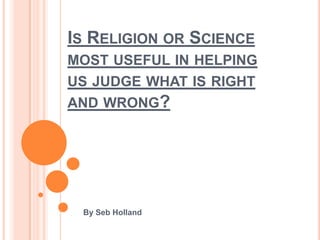 IS RELIGION OR SCIENCE
MOST USEFUL IN HELPING
US JUDGE WHAT IS RIGHT
AND WRONG?




 By Seb Holland
 