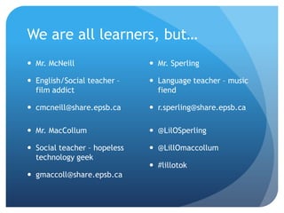 We are all learners, but…
 Mr. McNeill                  Mr. Sperling

 English/Social teacher –     Language teacher – music
  film addict                   fiend

 cmcneill@share.epsb.ca       r.sperling@share.epsb.ca

 Mr. MacCollum                @LilOSperling

 Social teacher – hopeless    @LillOmaccollum
  technology geek
                               #lillotok
 gmaccoll@share.epsb.ca
 