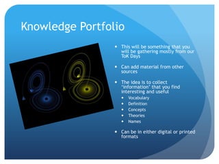 Knowledge Portfolio
                  This will be something that you
                   will be gathering mostly from our
                   ToK Days

                  Can add material from other
                   sources

                  The idea is to collect
                   ‘information’ that you find
                   interesting and useful
                       Vocabulary
                       Definition
                       Concepts
                       Theories
                       Names

                  Can be in either digital or printed
                   formats
 