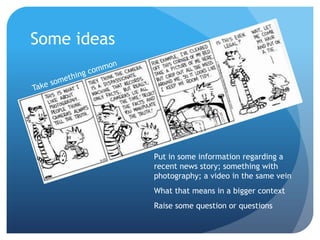 Some ideas




             Put in some information regarding a
             recent news story; something with
             photography; a video in the same vein
             What that means in a bigger context
             Raise some question or questions
 