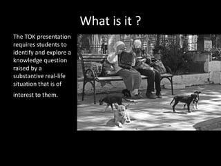 What is it ?
The TOK presentation
requires students to
identify and explore a
knowledge question
raised by a
substantive real-life
situation that is of
interest to them.
 