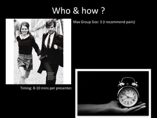 Who & how ?
Max Group Size: 3 (I recommend pairs)
Timing: 8-10 mins per presenter.
 
