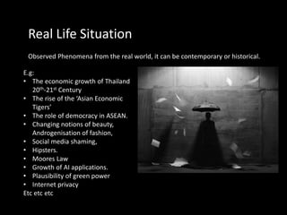 Real Life Situation
Observed Phenomena from the real world, it can be contemporary or historical.
E.g:
• The economic growth of Thailand
20th-21st Century
• The rise of the ‘Asian Economic
Tigers’
• The role of democracy in ASEAN.
• Changing notions of beauty,
Androgenisation of fashion,
• Social media shaming,
• Hipsters.
• Moores Law
• Growth of AI applications.
• Plausibility of green power
• Internet privacy
Etc etc etc
 