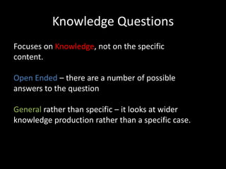 Knowledge Questions
Focuses on Knowledge, not on the specific
content.
Open Ended – there are a number of possible
answers to the question
General rather than specific – it looks at wider
knowledge production rather than a specific case.
 