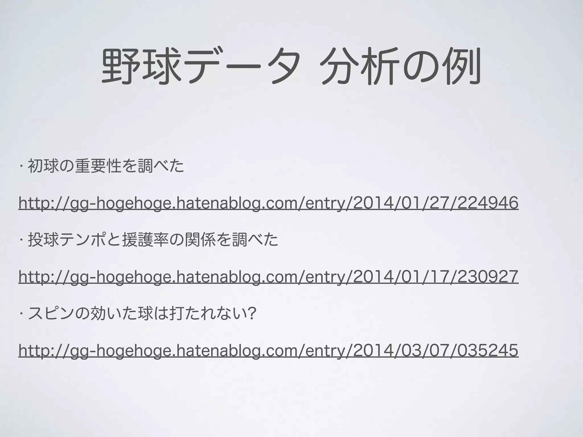 野球データ 分析の例
• 初球の重要性を調べた
http://gg-hogehoge.hatenablog.com/entry/2014/01/27/224946
• 投球テンポと援護率の関係を調べた
http://gg-hogehoge.hatenablog.com/entry/2014/01/17/230927
• スピンの効いた球は打たれない?
http://gg-hogehoge.hatenablog.com/entry/2014/03/07/035245
 