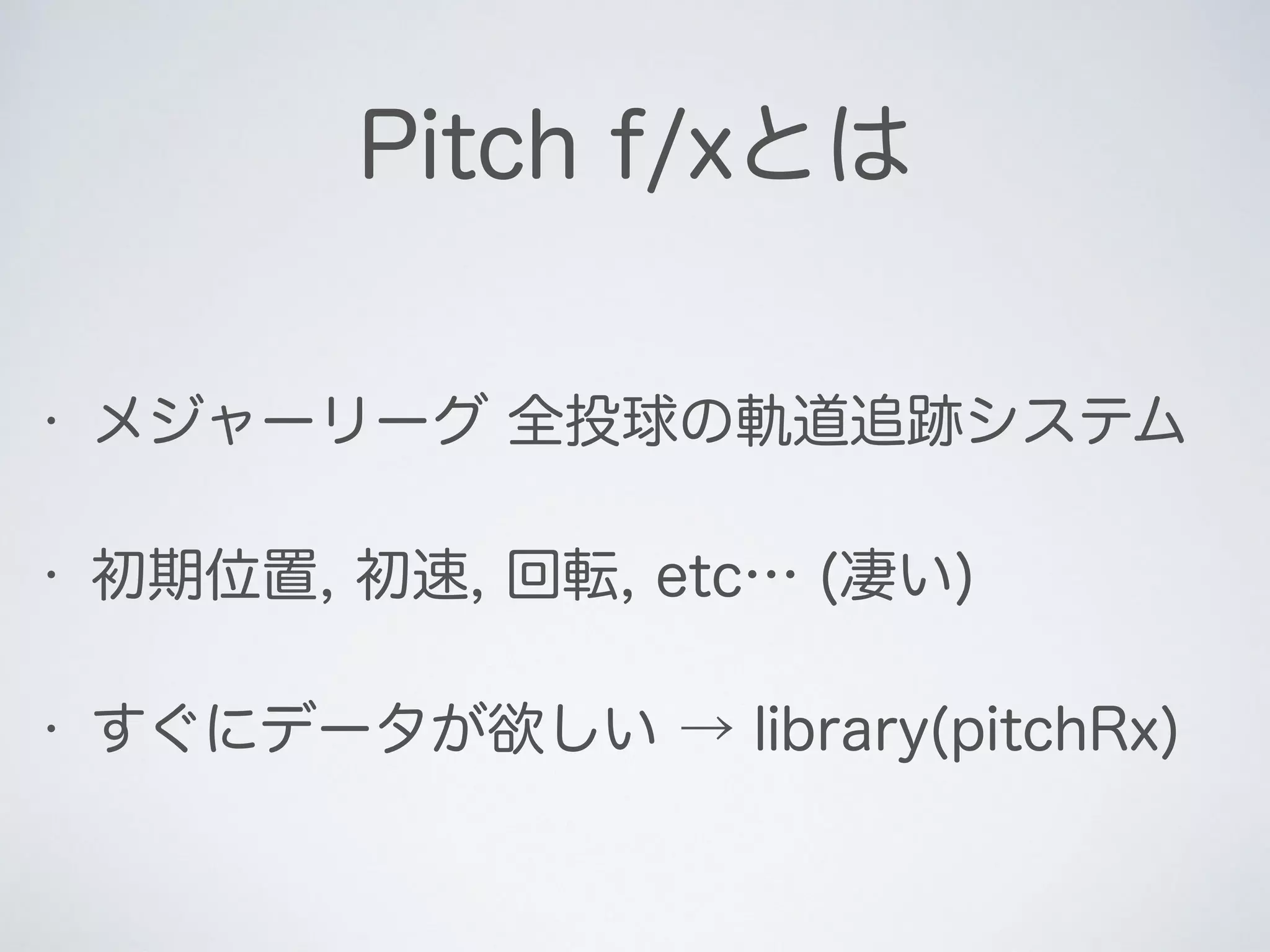 Pitch f/xとは
• メジャーリーグ 全投球の軌道追跡システム
• 初期位置, 初速, 回転, etc… (凄い)
• すぐにデータが欲しい → library(pitchRx)
 