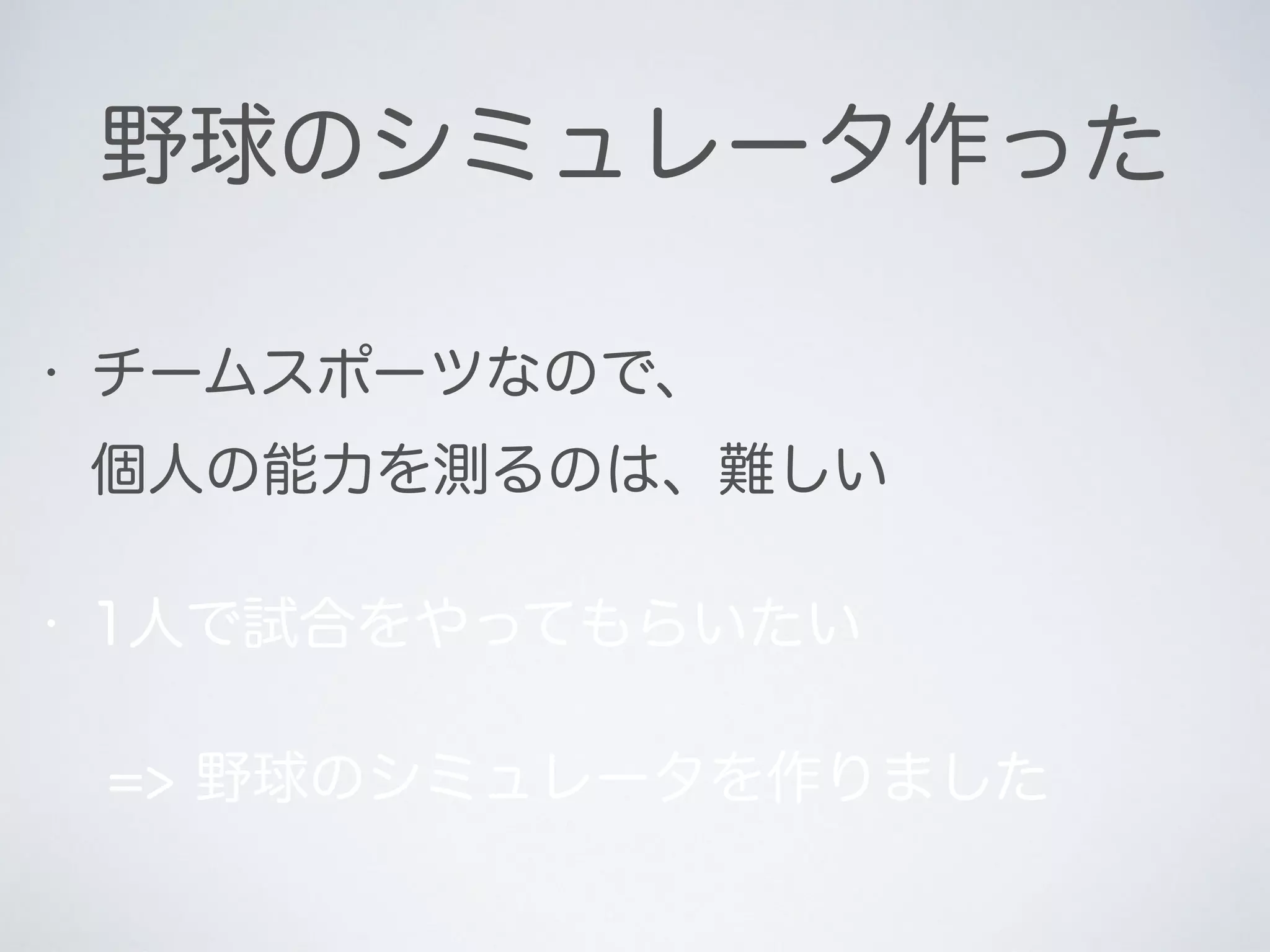 野球のシミュレータ作った
• チームスポーツなので、 
個人の能力を測るのは、難しい
• 1人で試合をやってもらいたい
=> 野球のシミュレータを作りました
 
