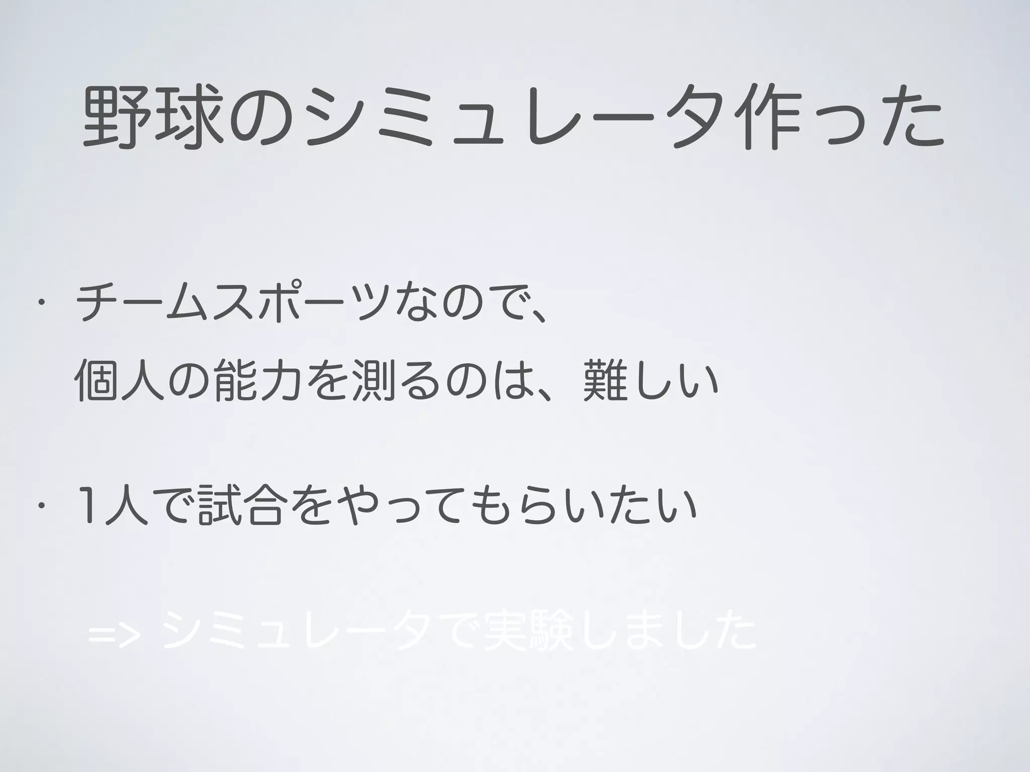 野球のシミュレータ作った
• チームスポーツなので、 
個人の能力を測るのは、難しい
• 1人で試合をやってもらいたい
=> シミュレータで実験しました
 