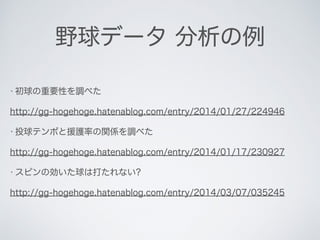 野球データ 分析の例
• 初球の重要性を調べた
http://gg-hogehoge.hatenablog.com/entry/2014/01/27/224946
• 投球テンポと援護率の関係を調べた
http://gg-hogehoge.hatenablog.com/entry/2014/01/17/230927
• スピンの効いた球は打たれない?
http://gg-hogehoge.hatenablog.com/entry/2014/03/07/035245
 
