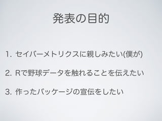 発表の目的
1. セイバーメトリクスに親しみたい(僕が)
2. Rで野球データを触れることを伝えたい
3. 作ったパッケージの宣伝をしたい
 
