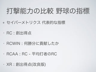 打撃能力の比較 野球の指標
セイバーメトリクス 代表的な指標
• RC : 創出得点
• RCWIN : 何勝分に貢献したか
• RCAA : RC - 平均打者のRC
• XR : 創出得点(改良版)
 