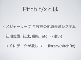 Pitch f/xとは
• メジャーリーグ 全投球の軌道追跡システム
• 初期位置, 初速, 回転, etc… (凄い)
• すぐにデータが欲しい → library(pitchRx)
 
