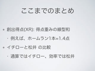 ここまでのまとめ
創出得点(XR): 得点重みの線型和
• 例えば、ホームラン1本=1.4点
イチローと松井 の比較
• 通算ではイチロー、効率では松井
 
