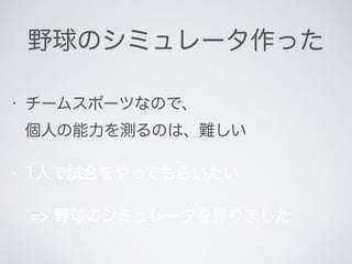 野球のシミュレータ作った
• チームスポーツなので、 
個人の能力を測るのは、難しい
• 1人で試合をやってもらいたい
=> 野球のシミュレータを作りました
 
