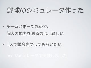野球のシミュレータ作った
• チームスポーツなので、 
個人の能力を測るのは、難しい
• 1人で試合をやってもらいたい
=> シミュレータで実験しました
 