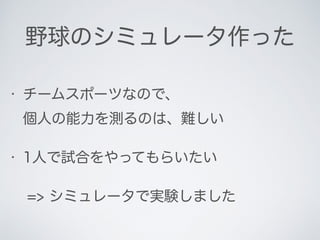 野球のシミュレータ作った
• チームスポーツなので、 
個人の能力を測るのは、難しい
• 1人で試合をやってもらいたい
=> シミュレータで実験しました
 