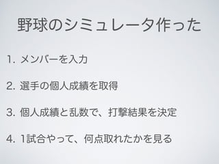 野球のシミュレータ作った
1. メンバーを入力
2. 選手の個人成績を取得
3. 個人成績と乱数で、打撃結果を決定
4. 1試合やって、何点取れたかを見る
 