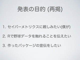 発表の目的 (再掲)
1. セイバーメトリクスに親しみたい(僕が)
2. Rで野球データを触れることを伝えたい
3. 作ったパッケージの宣伝をしたい
 