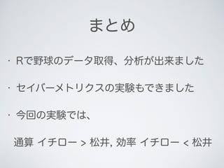 まとめ
• Rで野球のデータ取得、分析が出来ました
• セイバーメトリクスの実験もできました
• 今回の実験では、
通算 イチロー > 松井, 効率 イチロー < 松井
 