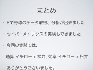 まとめ
• Rで野球のデータ取得、分析が出来ました
• セイバーメトリクスの実験もできました
• 今回の実験では、
通算 イチロー > 松井, 効率 イチロー < 松井
• ありがとうございました。
 