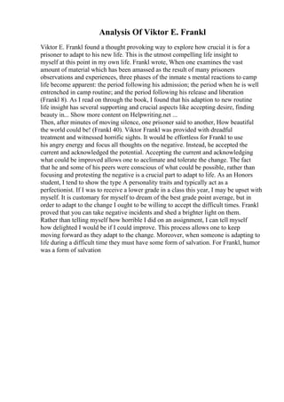 Analysis Of Viktor E. Frankl
Viktor E. Frankl found a thought provoking way to explore how crucial it is for a
prisoner to adapt to his new life. This is the utmost compelling life insight to
myself at this point in my own life. Frankl wrote, When one examines the vast
amount of material which has been amassed as the result of many prisoners
observations and experiences, three phases of the inmate s mental reactions to camp
life become apparent: the period following his admission; the period when he is well
entrenched in camp routine; and the period following his release and liberation
(Frankl 8). As I read on through the book, I found that his adaption to new routine
life insight has several supporting and crucial aspects like accepting desire, finding
beauty in... Show more content on Helpwriting.net ...
Then, after minutes of moving silence, one prisoner said to another, How beautiful
the world could be! (Frankl 40). Viktor Frankl was provided with dreadful
treatment and witnessed horrific sights. It would be effortless for Frankl to use
his angry energy and focus all thoughts on the negative. Instead, he accepted the
current and acknowledged the potential. Accepting the current and acknowledging
what could be improved allows one to acclimate and tolerate the change. The fact
that he and some of his peers were conscious of what could be possible, rather than
focusing and protesting the negative is a crucial part to adapt to life. As an Honors
student, I tend to show the type A personality traits and typically act as a
perfectionist. If I was to receive a lower grade in a class this year, I may be upset with
myself. It is customary for myself to dream of the best grade point average, but in
order to adapt to the change I ought to be willing to accept the difficult times. Frankl
proved that you can take negative incidents and shed a brighter light on them.
Rather than telling myself how horrible I did on an assignment, I can tell myself
how delighted I would be if I could improve. This process allows one to keep
moving forward as they adapt to the change. Moreover, when someone is adapting to
life during a difficult time they must have some form of salvation. For Frankl, humor
was a form of salvation
 