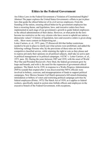 Ethics in the Federal Government
Are Ethics Laws in the Federal Government a Violation of Constitutional Rights?
Abstract The paper explores the United States Government s efforts to put in place
laws that guide the ethical behavior of its civil service employees. From the
founding of the nation, ensuring ethical behavior by government employees has
been a recurring theme, and legislation, laws, and executive orders have been
implemented at each stage of our government s growth to guide federal employees
in the ethical administration of their duties. However, at what point do the laws
become too restrictive on the very citizens who have sworn to uphold our nation s
democratic values? A history of legislation, laws and executive orders is given along
with... Show more content on Helpwriting.net ...
Letter Carriers, et. al., 1973. para. 27) Roosevelt felt that further restrictions
needed to be put in place to clarify just what actions were prohibited, and added the
following verbiage Persons who, by the provisions of these rules are in the
competitive classified service, while retaining the right to vote as they please and
to express privately their opinions on all political subjects, shall take no active part
in political management or in political campaigns. 4 (CSC v. Letter Carriers, et. al.,
1973. para. 28). During the years between 1907 and 1939, with the onset of World
War One and President Roosevelt s New Deal, the federal government grew by
leaps and bounds, and with it, the need for the expansion of government ethical
guidance. The Hatch Act In 1939, in response to a Works Progress Administration
(WPA) scandal that erupted after it was discovered that WPA officials were
involved in bribery, coercion, and misappropriation of funds to support political
campaigns, New Mexico Senator Carl Hatch sponsored a bill aimed eliminating
intimidation or bribery of voters and restricting political campaign activities by
federal employees (Porter, 1973) The Hatch Act of 1939, as it applies to federal
workers, specifically stated in section nine forbids officers and employees in the
executive branch of the Federal Government, with exceptions,
 
