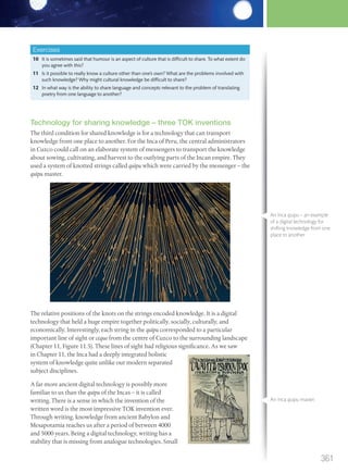 Exercises
10 It is sometimes said that humour is an aspect of culture that is difficult to share. To what extent do
you agree with this?
11 Is it possible to really know a culture other than one’s own? What are the problems involved with
such knowledge? Why might cultural knowledge be difficult to share?
12 In what way is the ability to share language and concepts relevant to the problem of translating
poetry from one language to another?
Technology for sharing knowledge – three TOK inventions
The third condition for shared knowledge is for a technology that can transport
knowledge from one place to another. For the Inca of Peru, the central administrators
in Cuzco could call on an elaborate system of messengers to transport the knowledge
about sowing, cultivating, and harvest to the outlying parts of the Incan empire. They
used a system of knotted strings called quipu which were carried by the messenger – the
quipu master.
The relative positions of the knots on the strings encoded knowledge. It is a digital
technology that held a huge empire together politically, socially, culturally, and
economically. Interestingly, each string in the quipu corresponded to a particular
important line of sight or ceque from the centre of Cuzco to the surrounding landscape
(Chapter 11, Figure 11.5). These lines of sight had religious significance. As we saw
in Chapter 11, the Inca had a deeply integrated holistic
system of knowledge quite unlike our modern separated
subject disciplines.
A far more ancient digital technology is possibly more
familiar to us than the quipu of the Incas – it is called
writing. There is a sense in which the invention of the
written word is the most impressive TOK invention ever.
Through writing, knowledge from ancient Babylon and
Mesapotamia reaches us after a period of between 4000
and 5000 years. Being a digital technology, writing has a
stability that is missing from analogue technologies. Small
An Inca quipu – an example
of a digital technology for
shifting knowledge from one
place to another.
An Inca quipu master.
361
M12_TOK_SB_IBDIP_4157_U12.indd 361 04/03/2014 15:01
 