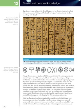 degradations of the surface of the clay tablet, papyrus, parchment, or paper have little
effect on the content. Writing enables local knowledge to be disseminated – it allows
knowledge to be shared.
Exercise
13 Why are digital media more stable than analogue media? Think about the difference between
vinyl LPs, digital CDs, and DVDs, or between digital telephony and old analogue telephony.
Perhaps the second most significant TOK invention is that of the printing press using
moveable type in the 15th century. Suddenly, the process of sharing knowledge is
10 000 times more efficient. Instead of armies of scribes laboriously copying important
documents by hand and taking weeks to complete a document that can be read in a
few hours, we have a machine that can print thousands of copies in the time that it
takes to read one. The cost of sharing knowledge is dramatically reduced. The effect on
shared knowledge space is revolutionary. It produces an explosion in the sheer volume
of shared knowledge in the world. There is also a corresponding effect on personal
knowledge: a vast group of individuals now have personal access to knowledge that
was previously denied them. It is no wonder then that English thinker Francis Bacon
credited the printing press with changing ‘the whole face and state of the world’.
These developments have big implications for political power. In the 15th and 16th
centuries, access to shared knowledge was still restricted. Being able to read and
understand printed documents was not universal and was strictly controlled. For long
periods in history, this was a privilege afforded to the ruling and bureaucratic classes
The most important TOK
invention of all time – writing
– allows knowledge to be
shared over great distances
and times.
A bronze-age script fragment
from the Dholavira citadel in
NW India dating from around
3000 BCE.
362
Shared and personal knowledge
12
M12_TOK_SB_IBDIP_4157_U12.indd 362 04/03/2014 15:01
 