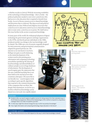 – whether secular or clerical. With the increasing availability
of the technology of shared knowledge – that is, books – the
political authorities needed to exert strict control over who
had access to the education that is required to benefit from
books. Access to literacy meant access to shared knowledge
and the power that it conferred. The deep social and political
implications are clear. Political and religious structures that
control access to education control access to shared knowledge
and, in some sense, control access to power. We shall look at
this issue further in the section on personal knowledge.
In many parts of the world, the widespread adoption of digital
technology by government agencies and large organizations
in the 1970s, and then by private individuals in the 1980s,
produced another sea-change in the way knowledge could
be shared. The 1990s saw a set of systems originally designed
for inter-university and governmental communication
adapted for general private use. The
internet as we now know it was born.
Perhaps not quite so earth-shattering
as the initial development of the
written word or the printing press,
information and computing technology
nevertheless speeded up the sharing of
local knowledge and allowed billions of
ordinary people access to huge databases
of information. The development of
search engines gave the impression that
the user could find anything that is out
there held on the myriad servers that
constitute cyberspace. Of course this is
not literally true – search engines work
according to quite specific algorithms
that respond to the commercial priorities
of the companies that run them. But
despite these limitations, we do live in a
world in which local knowledge can be
shared on a vast scale very rapidly indeed.
Exercises
14 Students often use search engines to gather sources for doing research for their extended essay in
the IB Diploma programme. What are the disadvantages of this method compared to using library
catalogue data or an index of academic journals?
15 In what ways might the internet change the way in which we produce knowledge?
16 How might information and computing technology shape education in the future?
Knowledge question
1 How does the structure of an AOK depend on the way in which that knowledge is shared?
The second most important
TOK invention of all time –
the printing press
What trees might think of
printing presses.
Switching gear for the
internet – TOK invention
number three.
363
M12_TOK_SB_IBDIP_4157_U12.indd 363 04/03/2014 15:01
 