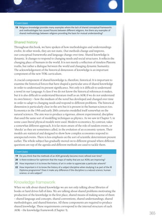 Exercises
18 Religious knowledge provides many examples where the lack of shared conceptual frameworks
and methodologies has caused fissures between different religions. Are there any examples of
shared methodology between religions providing the basis for mutual understanding?
Shared history
Throughout this book, we have spoken of how methodologies and understandings
evolve. In other words, they are not static. Our methods change and improve,
our conceptual frameworks and language change over time. Shared knowledge is
dynamic. It changes to respond to changing needs and social structures. It reflects the
changing place of humans in the world. It is not merely a reflection of timeless Platonic
truths, but rather a dialogue between the world and changing dynamic humanity.
The acknowledgement of the historical dimension of knowledge is an important
component of the new TOK curriculum.
A crucial component of shared knowledge is, therefore, historical. It is important to
examine the historical forces that have shaped a particular area of shared knowledge
in order to understand its present significance. Not only is it difficult to understand
a novel in our Language A class if we do not know the historical references it makes,
but it is also difficult to understand literature itself as an AOK if we do not understand
its own history – how the medium of the novel has developed and changed over time
in order to adapt to changing needs and respond to different problems. The historical
dimension is particularly clear in the arts but it is present in the human sciences too.
Economics in the 19th and early 20th centuries modelled itself somewhat on the
natural sciences. The aim was to produce a rigorous, almost experimental, discipline
that used the same sort of modelling techniques as physics. As we saw in Chapter 5, in
some cases literal physical models were used. Modern economics, by contrast, takes
a somewhat different approach. It is far more aware of the role of random events, or
‘shocks’ as they are sometimes called, in the evolution of an economic system. Their
models are statistical and designed to show how complex economies respond to
unexpected events. There is less emphasis on the sort of scientific determinism present
earlier. The whole subject has gradually moved on to different ground where different
questions are top of the agenda and different methods are used to tackle them.
Exercises
19 Do you think that the methods of an AOK generally become more refined over time?
20 Is there evidence for optimism that the maps of reality that are our AOKs are improving?
21 How important is it to know the history of art in order to appreciate a particular artwork?
22 How important is it to know the history of a subject discipline when studying it as part of the IB
Diploma programme? Does it make any difference if the discipline is a natural science, human
science, or arts subject?
Knowledge framework
When we talk about shared knowledge we are not only talking about libraries of
books or hard drives full of data. We are talking about shared problems motivating the
production of the knowledge in the first place, shared means of making sense of them
– shared language and concepts, shared conventions, shared understandings, shared
methodologies, and shared histories. All these components are required to produce
shared knowledge. These requirements correspond to the internal structure of each
AOK – the knowledge framework (Chapter 3).
365
M12_TOK_SB_IBDIP_4157_U12.indd 365 04/03/2014 15:01
 