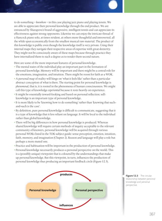 to do something – knowhow – in this case playing jazz piano and playing tennis. We
are able to appreciate their personal knowledge through the end product. We are
entranced by Sharapova’s brand of aggressive, intelligent tennis and can appreciate its
effectiveness against strong opponents. Likewise we can enjoy the intricate thread of
a Hancock piano solo, at times strident, at others more thoughtful and introverted, all
the while spun economically from the smallest musical raw material. The product of
this knowledge is public even though the knowledge itself is very private. Using their
internal maps they navigate their respective areas of expertise with great dexterity.
They might not be consciously aware of these maps because through practice they
have internalized them to such a degree as to render them second nature.
Here are some of the more important features of personal knowledge.
• The mental states of the individual play an important part in the formation of
personal knowledge. Memory will be important and there might be a central role for
the emotions, imagination, and intuition. There might be room for faith as a WOK.
• A personal map of reality will hinge on ‘what it feels like’ rather than a particular
abstract conception of what is there. The starting point for personal knowledge is
phenomenal, that is, it is rooted in the phenomena of human consciousness. We might
call this type of knowledge experiential because it rests heavily on experience.
• It might be essentially inward-looking and based on personal reflection; self-
knowledge is an important type of personal knowledge.
• It is more likely to be ‘knowing how to do something’ rather than ‘knowing that such-
and-such is the case’.
• By definition, pure personal knowledge is difficult to communicate, suggesting that it
is a type of knowledge that is less reliant on language. It will be local to the individual
rather than global knowledge.
• There will be big differences in how personal knowledge is produced. Whereas
shared knowledge will require certain methods of inquiry acceptable to the relevant
community of knowers, personal knowledge will be acquired through various
personal WOKs listed in the TOK subject guide: sense perception, emotion, intuition,
faith, memory, and imagination (Chapter 2). Reason and language will play a role but
perhaps a more muted one.
• Practice and habituation will be important in the production of personal knowledge.
• Personal knowledge necessarily produces a personal perspective on the world. This
is a (possibly unique) viewpoint that is coloured by the understandings that make
up personal knowledge. But this viewpoint, in turn, influences the production of
personal knowledge thus producing an important feedback circle (Figure 12.3).
Figure 12.3 The circular
relationship between personal
knowledge and personal
perspective.
Personal knowledge
produces
influences
Personal perspective
367
M12_TOK_SB_IBDIP_4157_U12.indd 367 04/03/2014 15:01
 