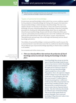 Exercise
24 Think of a musical or sporting activity that you do. Are you aware of your mental map of this
activity? How does one change or improve one’s mental map?
Types of personal knowledge
In some sense, personal knowledge is what results if one or more conditions required
for the production of shared knowledge fail. Putting it this way gives the impression
that personal knowledge is a failed attempt at shared knowledge. This view is too
negative and does not do justice to the richness, variety, and creativity of personal
knowledge. Of course, shared knowledge has the advantage of objectivity and public
procedures for checking and validating knowledge claims, these are significantly
absent from personal knowledge. But precisely this lack of objectivity allows great
scope for a particularly personal and idiosyncratic view of the world that is the starting
point for great achievements in the arts, the sciences, in sport, and in literature.
That idiosyncratic personal map of the world might well ultimately feed into shared
knowledge and enrich it.
Nevertheless, for personal knowledge to remain personal there must be reasons why
it cannot be shared. It must fail at least one of the six conditions for shared knowledge.
We get different types of personal knowledge depending on which of these conditions
is not satisfied.
Let us examine each of the criteria in turn.
1 There are shared problems that motivate the production of shared
knowledge and an incentive for sharing the knowledge in the first
place.
Some knowledge does not get out into the
space of shared knowledge simply because
it is not of any interest to others. Knowledge
to do with the minutiae of an individual’s
life might not be of interest to anyone so
might not become shared knowledge.
A good example here is the so-called
‘blogosphere’, that is, the explosion of digital
journals or blogs set up on the internet over
recent years. It was estimated in 2011 that
there were around 173 million blogs on
the internet posting about 1 million new
articles per day. Only a tiny proportion ever
get more than a handful of readers. Those
that succeed do so mainly because they
tap in to topics that are of general interest
already – they deal with issues that already
lie within the space of shared knowledge.
They are less about minute details of a
person’s biography. There is personal
knowledge in blogs that never makes it into
shared knowledge space.
A global map of the
blogosphere showing the
density of traffic.
368
Shared and personal knowledge
12
M12_TOK_SB_IBDIP_4157_U12.indd 368 04/03/2014 15:01
 