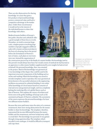 There are also disincentives for sharing
knowledge. It is clear that quite a
few products of personal knowledge
possess commercial value and lead to
competitive advantage in the market
place. Under these circumstances
it would not be in the interest of
the individual knower to share that
knowledge with others.
Medieval master builders of Europe’s
fine gothic churches and cathedrals offer
a good example of these forces at work.
Nowadays, we tend to associate large-
scale, complex projects involving large
numbers of people engaged in different
tasks with a master architectural plan in
the form of a drawing. But in the period
before the formulation of Newton’s
laws of statics, such plans or overviews
were rare. Instead the organization of
the construction process lay in the hands of a master builder. His knowledge (and in
this period it would always have been ‘he’) would consist of methods he had learned as
an apprentice to other master builders supplemented by new insights he had arrived
at himself. His personal knowledge, then, was essential
to the project. Much of his knowledge was geometrical;
it was knowledge of the shapes that could be used in the
important structural components of the building such as
arches and vaulting. Often this knowledge was stored in
wooden templates used to reproduce the exact geometrical
forms known to be successful solutions to the engineering
problems encountered in cathedral-building. It was rather
ad hoc knowledge of a local nature based on centuries of
trial and error and geometrical insight, and was completely
lacking the totalizing effect of a global theory such as
that of Newton. This explains the variety of architectural
forms seen in the gothic buildings of Europe such as the
asymmetrical façade of Chartres cathedral. The asymmetry
of the towers expresses the personal knowledge of at least
two different master builders.
Because they were paid many times the salary of a common
stonemason, there were strong disincentives for the master
builder to share his knowledge. The templates, therefore,
represented the income differential between the master
builder and the stonemason, and were locked away safely
to avoid theft. This knowledge was personal. It was gained
through a long apprenticeship. The templates which
encoded it were analogue. It would be difficult to transport
and copy them.
A product of personal
knowledge – Chartres
Cathedral.
Templates in an architectural
sketchbook by Villard de
Honnecourt, held in the
Bibliothèque Nationale de
France in Paris.
369
M12_TOK_SB_IBDIP_4157_U12.indd 369 04/03/2014 15:01
 