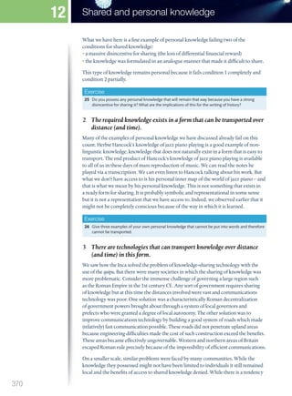 What we have here is a fine example of personal knowledge failing two of the
conditions for shared knowledge:
• a massive disincentive for sharing (the loss of differential financial reward)
• the knowledge was formulated in an analogue manner that made it difficult to share.
This type of knowledge remains personal because it fails condition 1 completely and
condition 2 partially.
Exercise
25 Do you possess any personal knowledge that will remain that way because you have a strong
disincentive for sharing it? What are the implications of this for the writing of history?
2 The required knowledge exists in a form that can be transported over
distance (and time).
Many of the examples of personal knowledge we have discussed already fail on this
count. Herbie Hancock’s knowledge of jazz piano playing is a good example of non-
linguistic knowledge, knowledge that does not naturally exist in a form that is easy to
transport. The end product of Hancock’s knowledge of jazz piano playing is available
to all of us in these days of mass reproduction of music. We can read the notes he
played via a transcription. We can even listen to Hancock talking about his work. But
what we don’t have access to is his personal inner map of the world of jazz piano – and
that is what we mean by his personal knowledge. This is not something that exists in
a ready form for sharing. It is probably symbolic and representational in some sense
but it is not a representation that we have access to. Indeed, we observed earlier that it
might not be completely conscious because of the way in which it is learned.
Exercise
26 Give three examples of your own personal knowledge that cannot be put into words and therefore
cannot be transported.
3 There are technologies that can transport knowledge over distance
(and time) in this form.
We saw how the Inca solved the problem of knowledge-sharing technology with the
use of the quipu. But there were many societies in which the sharing of knowledge was
more problematic. Consider the immense challenge of governing a large region such
as the Roman Empire in the 1st century CE. Any sort of government requires sharing
of knowledge but at this time the distances involved were vast and communications
technology was poor. One solution was a characteristically Roman decentralization
of government powers brought about through a system of local governors and
prefects who were granted a degree of local autonomy. The other solution was to
improve communications technology by building a good system of roads which made
(relatively) fast communication possible. These roads did not penetrate upland areas
because engineering difficulties made the cost of such construction exceed the benefits.
These areas became effectively ungovernable. Western and northern areas of Britain
escaped Roman rule precisely because of the impossibility of efficient communications.
On a smaller scale, similar problems were faced by many communities. While the
knowledge they possessed might not have been limited to individuals it still remained
local and the benefits of access to shared knowledge denied. While there is a tendency
370
Shared and personal knowledge
12
M12_TOK_SB_IBDIP_4157_U12.indd 370 04/03/2014 15:01
 