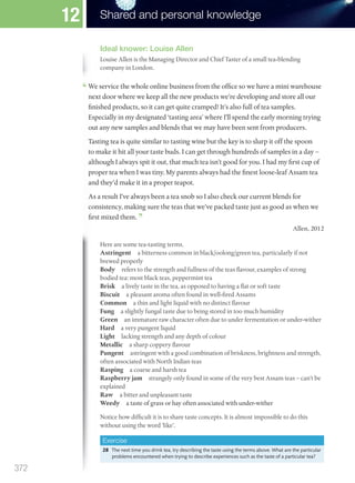 Ideal knower: Louise Allen
Louise Allen is the Managing Director and Chief Taster of a small tea-blending
company in London.
company in London.
We service the whole online business from the office so we have a mini warehouse
next door where we keep all the new products we’re developing and store all our
finished products, so it can get quite cramped! It’s also full of tea samples.
Especially in my designated ‘tasting area’ where I’ll spend the early morning trying
out any new samples and blends that we may have been sent from producers.
Tasting tea is quite similar to tasting wine but the key is to slurp it off the spoon
to make it hit all your taste buds. I can get through hundreds of samples in a day –
although I always spit it out, that much tea isn’t good for you. I had my first cup of
proper tea when I was tiny. My parents always had the finest loose-leaf Assam tea
and they’d make it in a proper teapot.
As a result I’ve always been a tea snob so I also check our current blends for
consistency, making sure the teas that we’ve packed taste just as good as when we
first mixed them.
Allen, 2012
Here are some tea-tasting terms.
Astringent a bitterness common in black/oolong/green tea, particularly if not
brewed properly
Body refers to the strength and fullness of the teas flavour, examples of strong
bodied tea: most black teas, peppermint tea
Brisk a lively taste in the tea, as opposed to having a flat or soft taste
Biscuit a pleasant aroma often found in well-fired Assams
Common a thin and light liquid with no distinct flavour
Fung a slightly fungal taste due to being stored in too much humidity
Green an immature raw character often due to under fermentation or under-wither
Hard a very pungent liquid
Light lacking strength and any depth of colour
Metallic a sharp coppery flavour
Pungent astringent with a good combination of briskness, brightness and strength,
often associated with North Indian teas
Rasping a coarse and harsh tea
Raspberry jam strangely only found in some of the very best Assam teas – can’t be
explained
Raw a bitter and unpleasant taste
Weedy a taste of grass or hay often associated with under-wither
Notice how difficult it is to share taste concepts. It is almost impossible to do this
without using the word ‘like’.
Exercise
28 The next time you drink tea, try describing the taste using the terms above. What are the particular
problems encountered when trying to describe experiences such as the taste of a particular tea?
372
Shared and personal knowledge
12
M12_TOK_SB_IBDIP_4157_U12.indd 372 04/03/2014 15:01
 